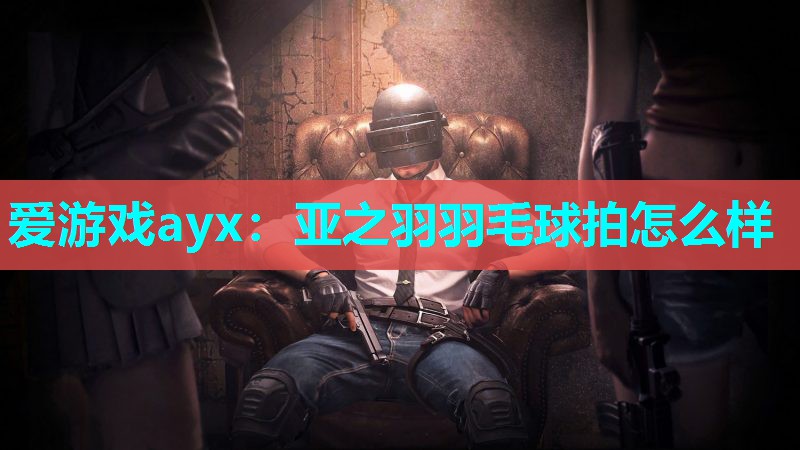 爱游戏ayx：亚之羽羽毛球拍怎么样