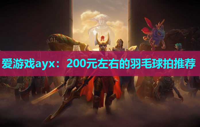 爱游戏ayx：200元左右的羽毛球拍推荐